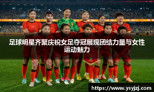 足球明星齐聚庆祝女足夺冠展现团结力量与女性运动魅力
